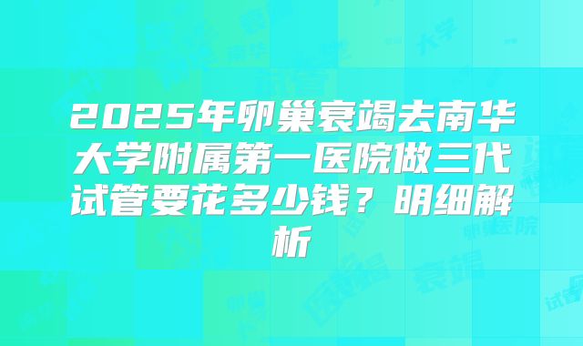 2025年卵巢衰竭去南华大学附属第一医院做三代试管要花多少钱？明细解析