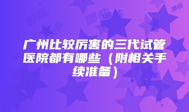 广州比较厉害的三代试管医院都有哪些（附相关手续准备）