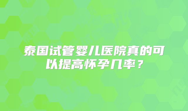 泰国试管婴儿医院真的可以提高怀孕几率？