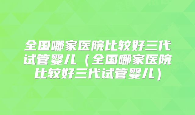 全国哪家医院比较好三代试管婴儿（全国哪家医院比较好三代试管婴儿）