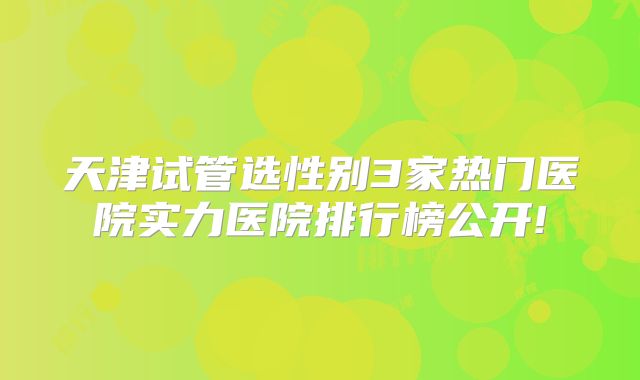 天津试管选性别3家热门医院实力医院排行榜公开!