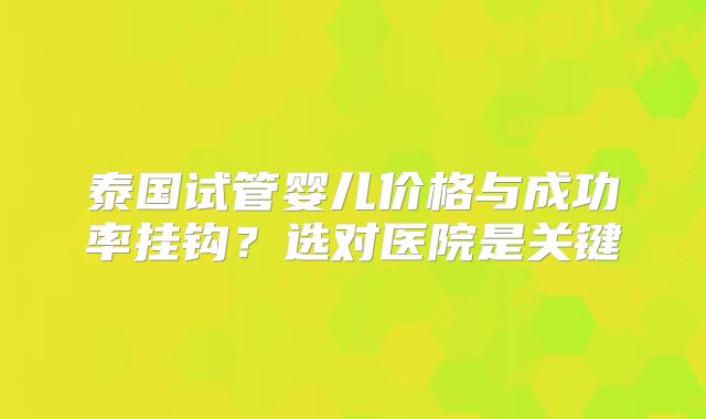 泰国试管婴儿价格与成功率挂钩？选对医院是关键