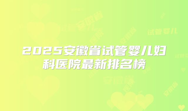 2025安徽省试管婴儿妇科医院最新排名榜