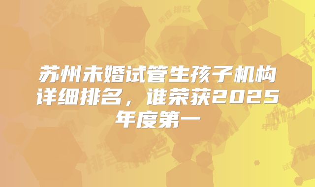 苏州未婚试管生孩子机构详细排名,谁荣获2025年度第一