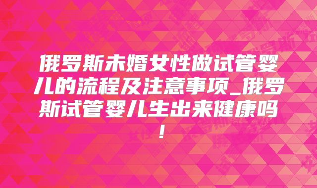 俄罗斯未婚女性做试管婴儿的流程及注意事项_俄罗斯试管婴儿生出来健康吗！