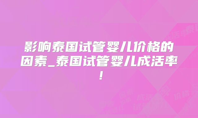 影响泰国试管婴儿价格的因素_泰国试管婴儿成活率！