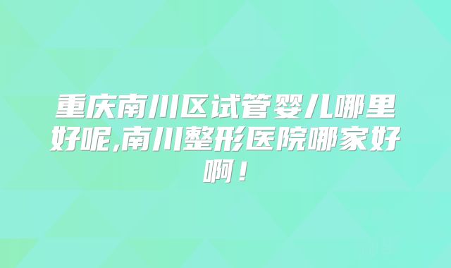 重庆南川区试管婴儿哪里好呢,南川整形医院哪家好啊！