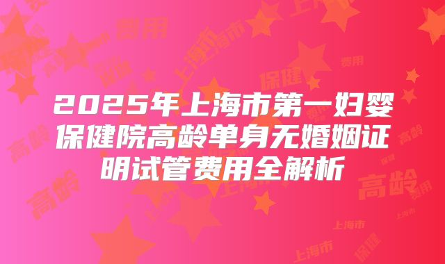 2025年上海市第一妇婴保健院高龄单身无婚姻证明试管费用全解析
