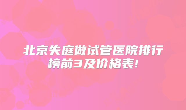 北京失庭做试管医院排行榜前3及价格表!