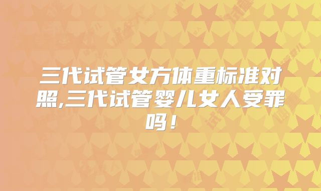三代试管女方体重标准对照,三代试管婴儿女人受罪吗!