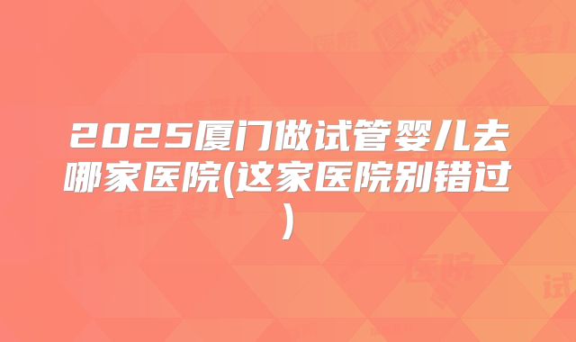 2025厦门做试管婴儿去哪家医院(这家医院别错过)