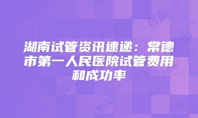 湖南试管资讯速递：常德市第一人民医院试管费用和成功率