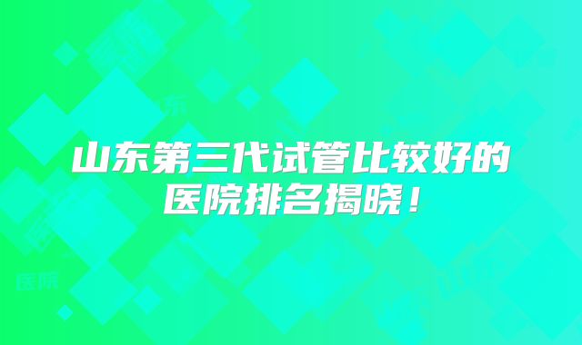 山东第三代试管比较好的医院排名揭晓！