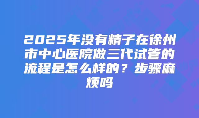 2025年没有精子在徐州市中心医院做三代试管的流程是怎么样的？步骤麻烦吗