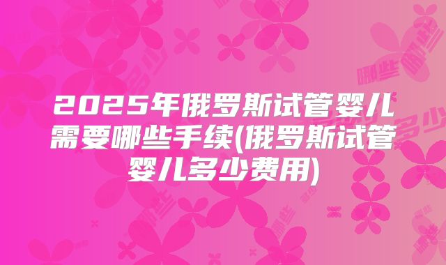 2025年俄罗斯试管婴儿需要哪些手续(俄罗斯试管婴儿多少费用)