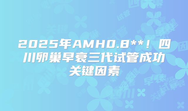 2025年AMH0.8**！四川卵巢早衰三代试管成功关键因素
