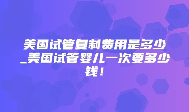 美国试管复制费用是多少_美国试管婴儿一次要多少钱！
