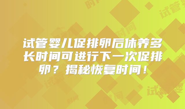 试管婴儿促排卵后休养多长时间可进行下一次促排卵？揭秘恢复时间！