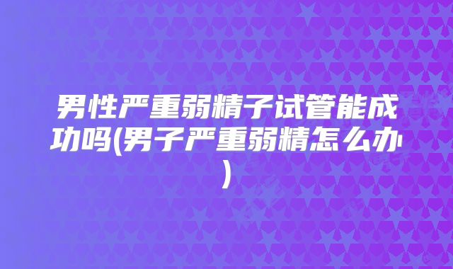 男性严重弱精子试管能成功吗(男子严重弱精怎么办)