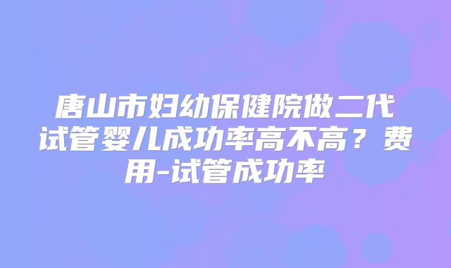 唐山市妇幼保健院做二代试管婴儿成功率高不高？费用-试管成功率