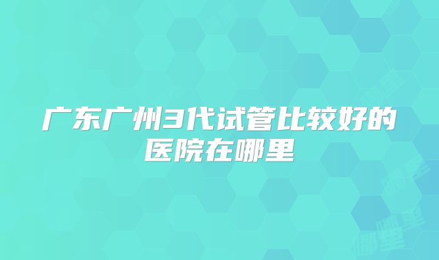 广东广州3代试管比较好的医院在哪里
