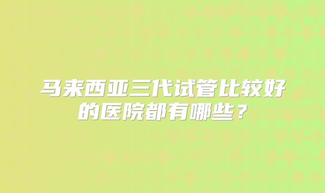 马来西亚三代试管比较好的医院都有哪些?