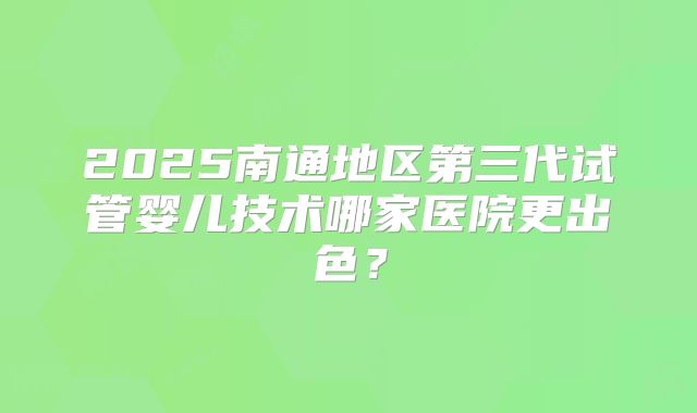 2025南通地区第三代试管婴儿技术哪家医院更出色？