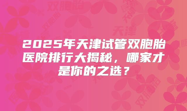 2025年天津试管双胞胎医院排行大揭秘，哪家才是你的之选？
