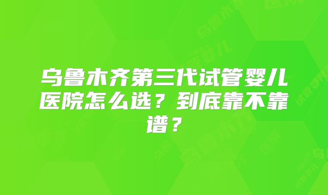 乌鲁木齐第三代试管婴儿医院怎么选？到底靠不靠谱？