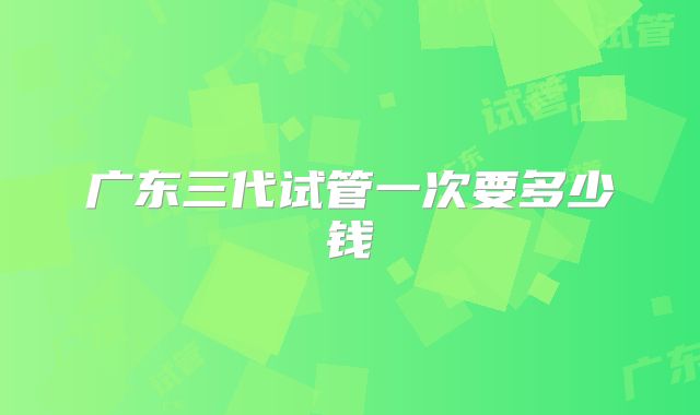 广东三代试管一次要多少钱
