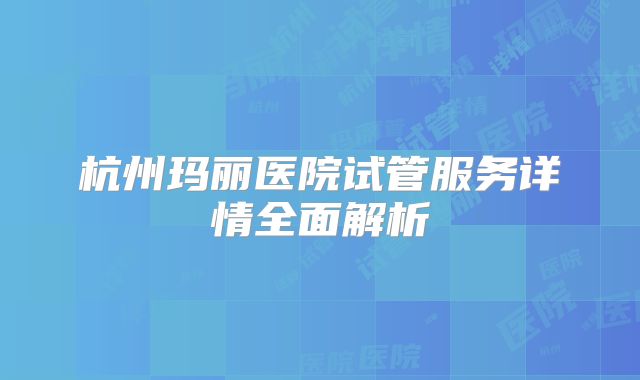 杭州玛丽医院试管服务详情全面解析