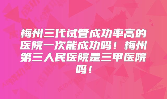 梅州三代试管成功率高的医院一次能成功吗!梅州第三人民医院是三甲医院吗!