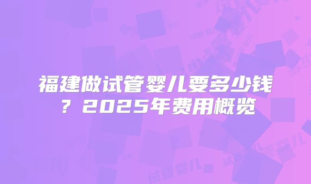 福建做试管婴儿要多少钱？2025年费用概览