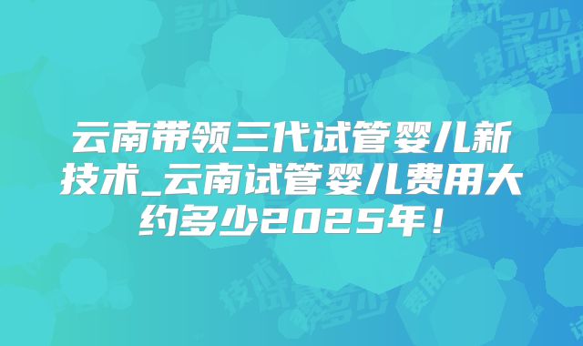 云南带领三代试管婴儿新技术_云南试管婴儿费用大约多少2025年！