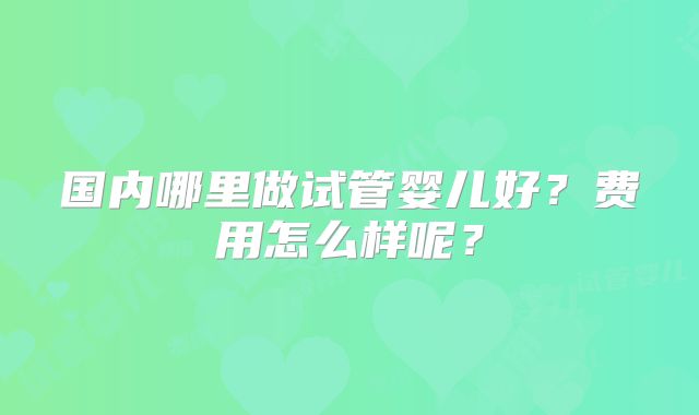 国内哪里做试管婴儿好？费用怎么样呢？