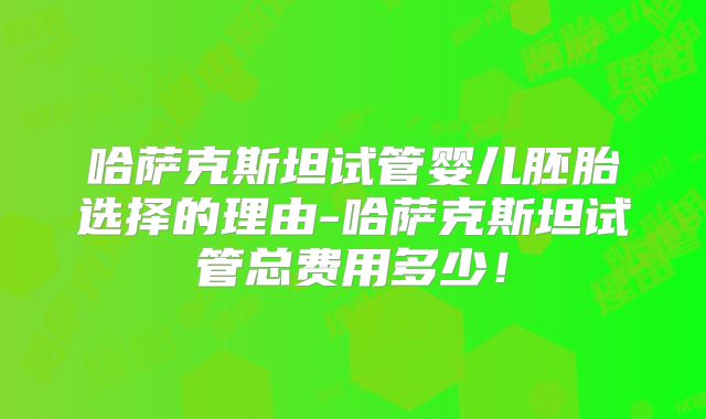 哈萨克斯坦试管婴儿胚胎选择的理由-哈萨克斯坦试管总费用多少！