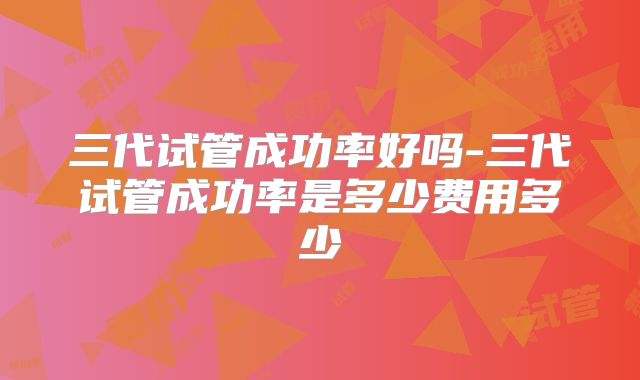 三代试管成功率好吗-三代试管成功率是多少费用多少