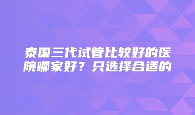 泰国三代试管比较好的医院哪家好？只选择合适的