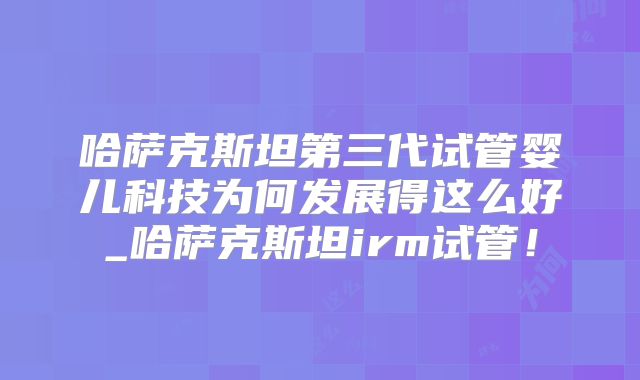 哈萨克斯坦第三代试管婴儿科技为何发展得这么好_哈萨克斯坦irm试管！