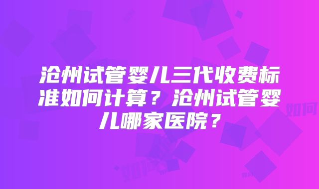 沧州试管婴儿三代收费标准如何计算？沧州试管婴儿哪家医院？