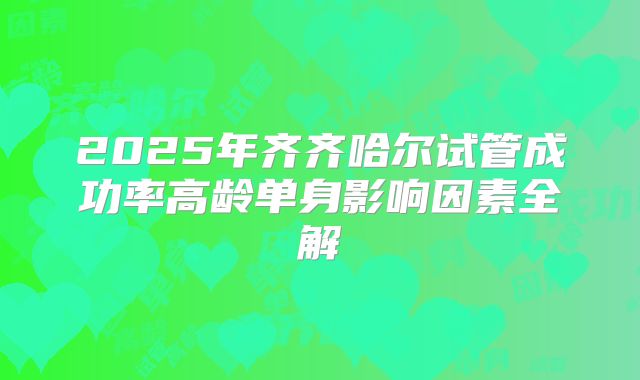 2025年齐齐哈尔试管成功率高龄单身影响因素全解