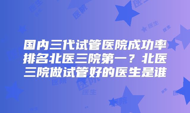 国内三代试管医院成功率排名北医三院第一？北医三院做试管好的医生是谁