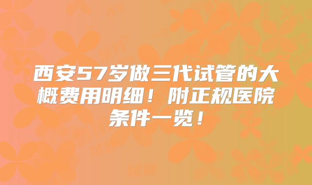 西安57岁做三代试管的大概费用明细!附正规医院条件一览!