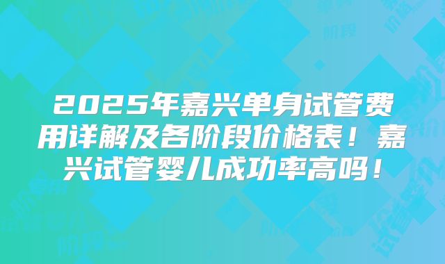 2025年嘉兴单身试管费用详解及各阶段价格表！嘉兴试管婴儿成功率高吗！
