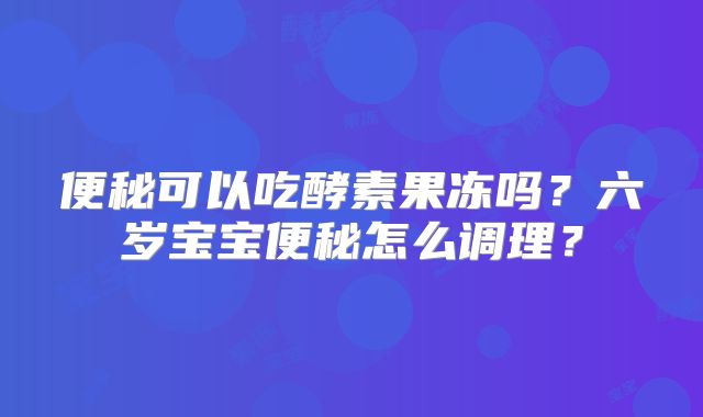 便秘可以吃酵素果冻吗?六岁宝宝便秘怎么调理?
