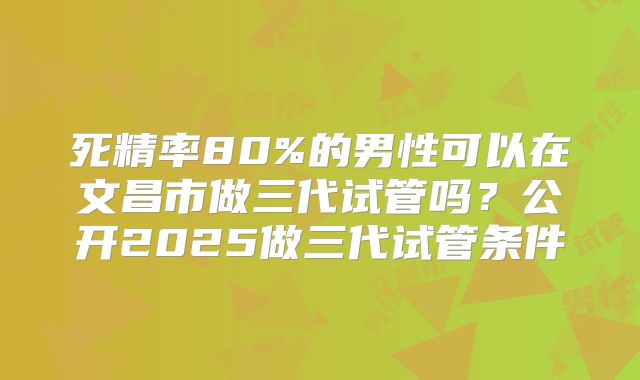 死精率80%的男性可以在文昌市做三代试管吗？公开2025做三代试管条件