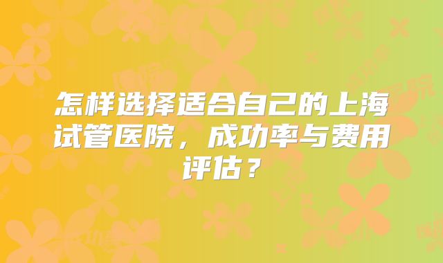 怎样选择适合自己的上海试管医院，成功率与费用评估？