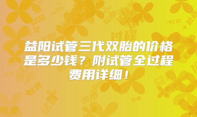 益阳试管三代双胎的价格是多少钱？附试管全过程费用详细！