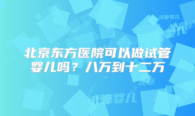 北京东方医院可以做试管婴儿吗？八万到十二万