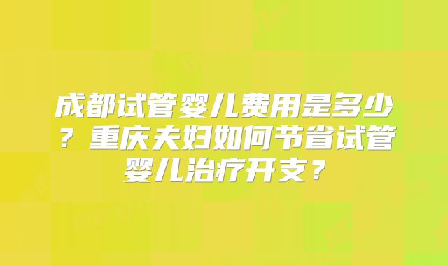 成都试管婴儿费用是多少？重庆夫妇如何节省试管婴儿治疗开支？